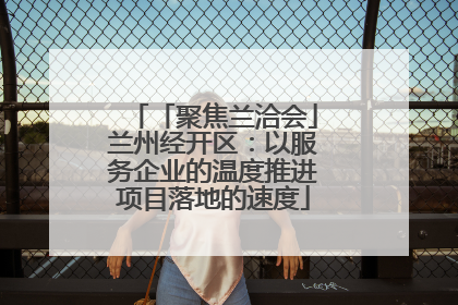 「聚焦兰洽会」兰州经开区：以服务企业的温度推进项目落地的速度