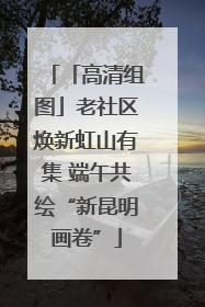 「高清组图」老社区焕新虹山有集 端午共绘“新昆明画卷”