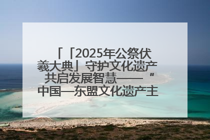 「2025年公祭伏羲大典」守护文化遗产 共启发展智慧——“中国—东盟文化遗产主题对话”侧记