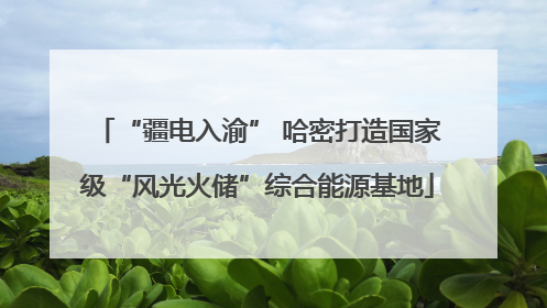 “疆电入渝” 哈密打造国家级“风光火储”综合能源基地