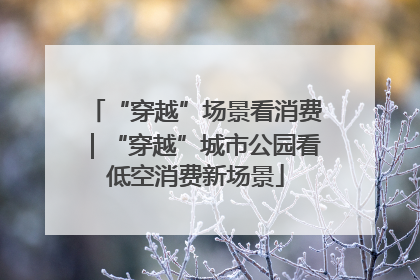 “穿越”场景看消费｜“穿越”城市公园看低空消费新场景