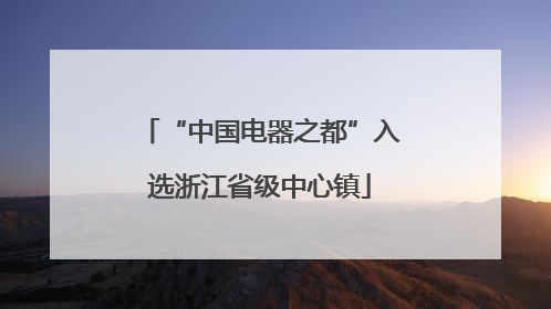 “中国电器之都”入选浙江省级中心镇