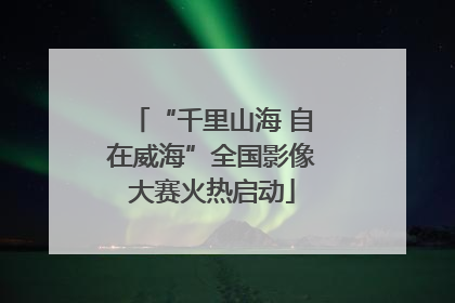 “千里山海 自在威海”全国影像大赛火热启动
