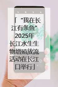 “我在长江有条鱼”2025年长江水生生物增殖放流活动在长江口举行