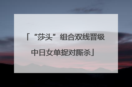 “莎头”组合双线晋级 中日女单捉对厮杀