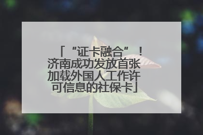 “证卡融合”！济南成功发放首张加载外国人工作许可信息的社保卡