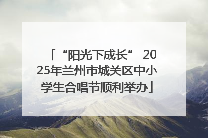 “阳光下成长” 2025年兰州市城关区中小学生合唱节顺利举办
