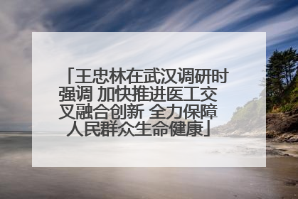 王忠林在武汉调研时强调 加快推进医工交叉融合创新 全力保障人民群众生命健康