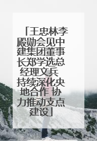 王忠林李殿勋会见中建集团董事长郑学选总经理文兵 持续深化央地合作 协力推动支点建设