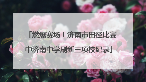 燃爆赛场！济南市田径比赛中济南中学刷新三项校纪录