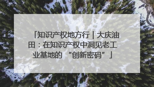 知识产权地方行｜大庆油田：在知识产权中洞见老工业基地的 “创新密码”