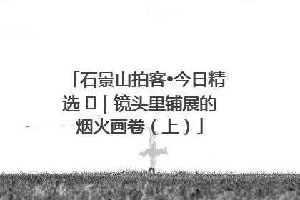 石景山拍客•今日精选 ㉓｜镜头里铺展的烟火画卷（上）