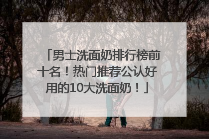 男士洗面奶排行榜前十名！热门推荐公认好用的10大洗面奶！