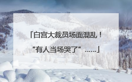 白宫大裁员场面混乱！“有人当场哭了”……