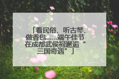 看民俗、听古琴、做香包……端午佳节在成都武侯祠邂逅“三国奇遇”