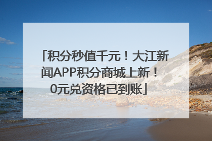 积分秒值千元！大江新闻APP积分商城上新！0元兑资格已到账