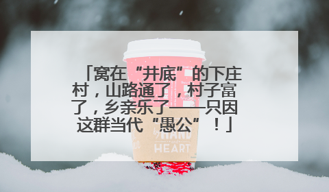 窝在“井底”的下庄村，山路通了，村子富了，乡亲乐了——只因这群当代“愚公”！