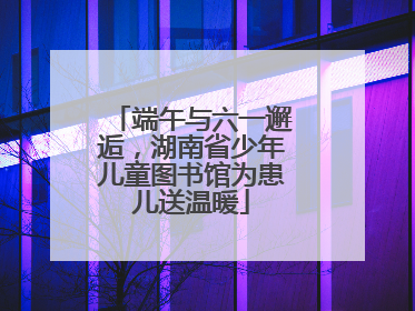 端午与六一邂逅，湖南省少年儿童图书馆为患儿送温暖