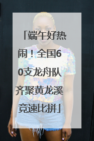 端午好热闹！全国60支龙舟队齐聚黄龙溪竞速比拼