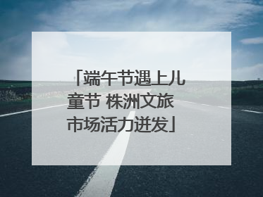 端午节遇上儿童节 株洲文旅市场活力迸发