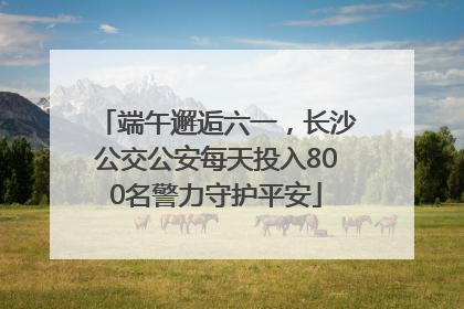 端午邂逅六一，长沙公交公安每天投入800名警力守护平安