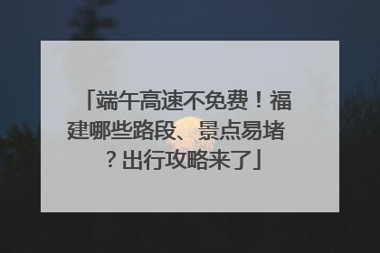 端午高速不免费！福建哪些路段、景点易堵？出行攻略来了