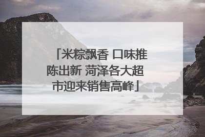 米粽飘香 口味推陈出新 菏泽各大超市迎来销售高峰