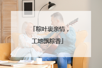 粽叶裹亲情，工地飘粽香