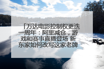 万达电影控制权更迭一周年：阿里减仓，游戏和赛事直播登场 新东家如何改写这家老牌上市影企命运？