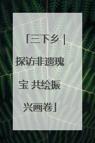 三下乡｜探访非遗瑰宝 共绘振兴画卷