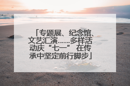 专题展、纪念馆、文艺汇演……多样活动庆“七一” 在传承中坚定前行脚步
