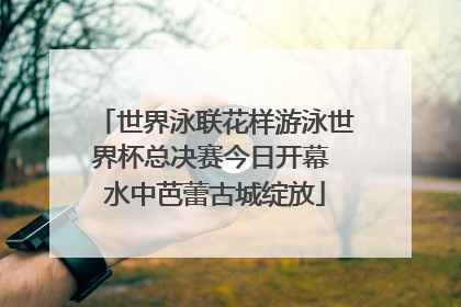 世界泳联花样游泳世界杯总决赛今日开幕 水中芭蕾古城绽放