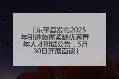 东平县发布2025年引进急需紧缺优秀青年人才初试公告，5月30日开展面谈