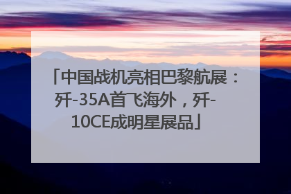 中国战机亮相巴黎航展：歼-35A首飞海外，歼-10CE成明星展品