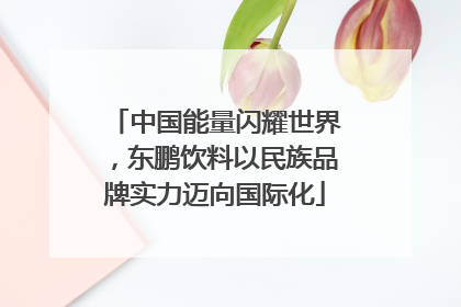 中国能量闪耀世界，东鹏饮料以民族品牌实力迈向国际化