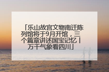 乐山故宫文物南迁陈列馆将于9月开馆，三个篇章讲述国宝记忆丨万千气象看四川
