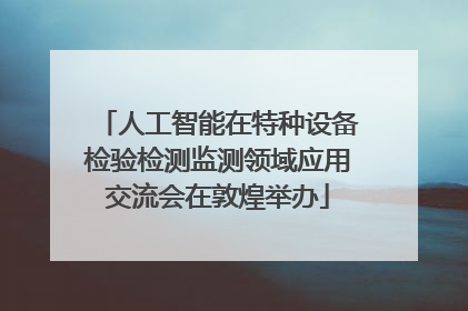 人工智能在特种设备检验检测监测领域应用交流会在敦煌举办