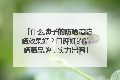 什么牌子的防晒霜防晒效果好?口碑好的防晒篇品牌,实力出圈