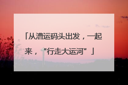 从漕运码头出发，一起来，“行走大运河”
