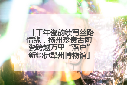 千年瓷韵续写丝路情缘，扬州珍贵古陶瓷跨越万里“落户”新疆伊犁州博物馆