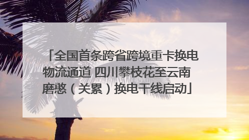 全国首条跨省跨境重卡换电物流通道 四川攀枝花至云南磨憨（关累）换电干线启动