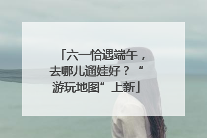 六一恰遇端午，去哪儿遛娃好？“游玩地图”上新