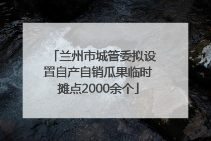 兰州市城管委拟设置自产自销瓜果临时摊点2000余个
