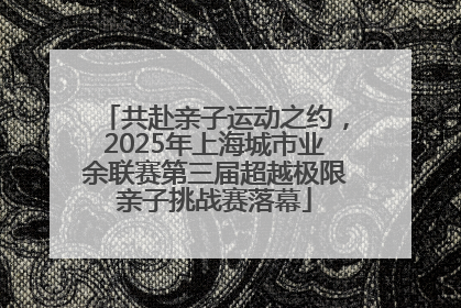 共赴亲子运动之约，2025年上海城市业余联赛第三届超越极限亲子挑战赛落幕