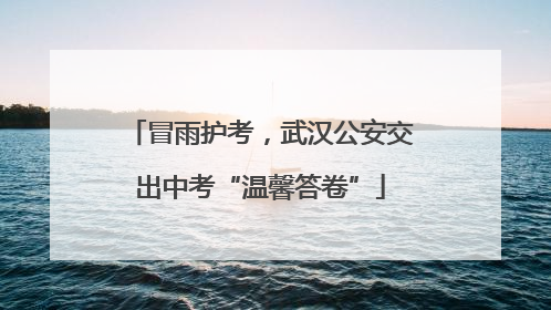 冒雨护考，武汉公安交出中考“温馨答卷”
