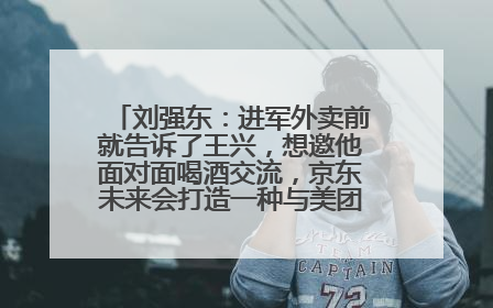 刘强东：进军外卖前就告诉了王兴，想邀他面对面喝酒交流，京东未来会打造一种与美团不同的商业模式