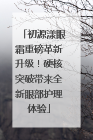 初源漾眼霜重磅革新升级！硬核突破带来全新眼部护理体验