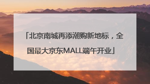 北京南城再添潮购新地标，全国最大京东MALL端午开业