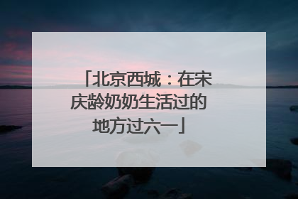 北京西城：在宋庆龄奶奶生活过的地方过六一