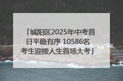 城阳区2025年中考首日平稳有序 10586名考生迎接人生首场大考